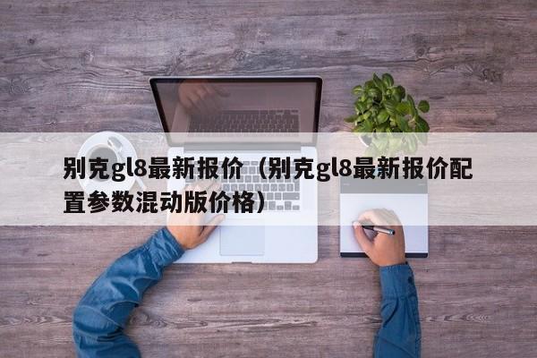 别克gl8最新报价（别克gl8最新报价配置参数混动版价格）