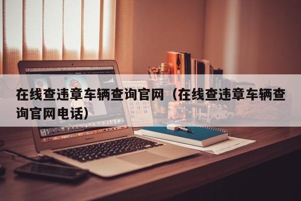 在线查违章车辆查询官网（在线查违章车辆查询官网电话）