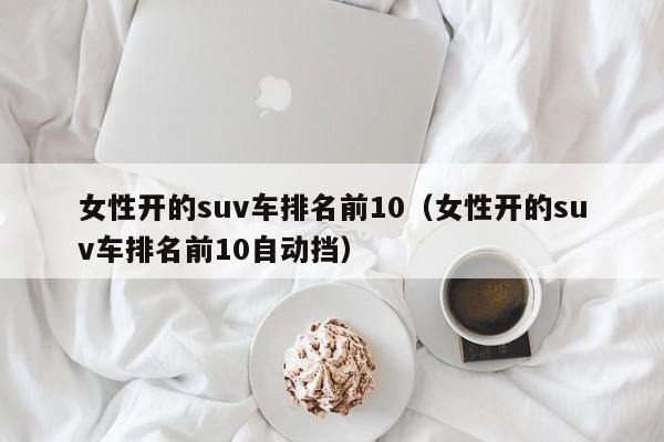 女性开的suv车排名前10（女性开的suv车排名前10自动挡）