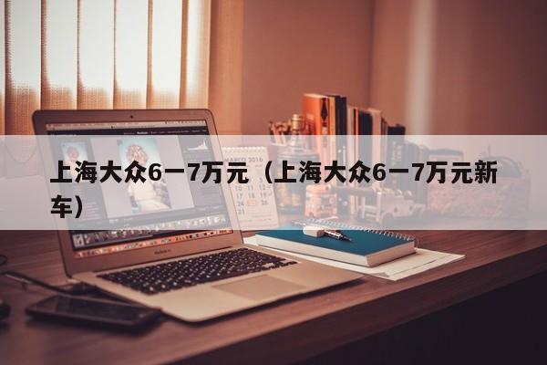 上海大众6一7万元（上海大众6一7万元新车）