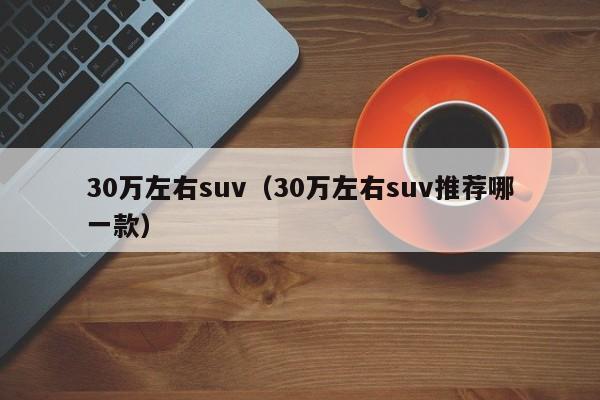 30万左右suv（30万左右suv推荐哪一款）