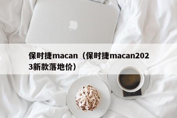 保时捷macan（保时捷macan2023新款落地价）