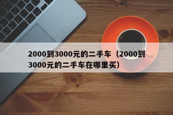 2000到3000元的二手车（2000到3000元的二手车在哪里买）