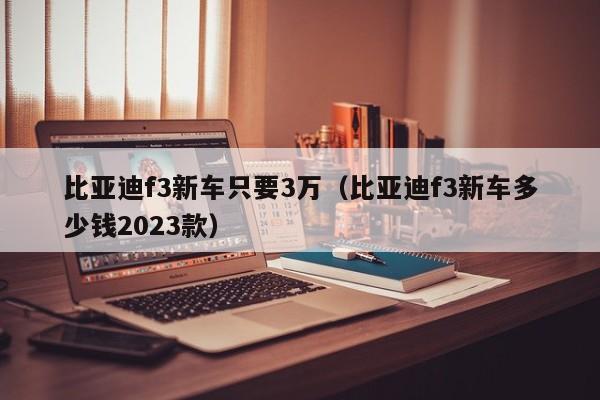 比亚迪f3新车只要3万（比亚迪f3新车多少钱2023款）