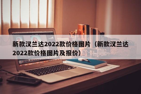 新款汉兰达2022款价格图片（新款汉兰达2022款价格图片及报价）