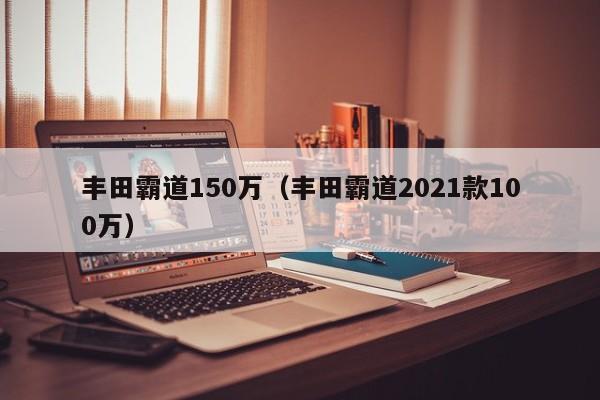 丰田霸道150万（丰田霸道2021款100万）