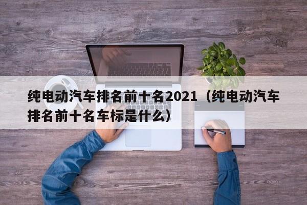 纯电动汽车排名前十名2021（纯电动汽车排名前十名车标是什么）