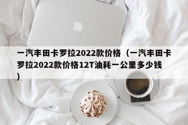 一汽丰田卡罗拉2022款价格（一汽丰田卡罗拉2022款价格12T油耗一公里多少钱）