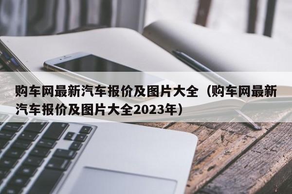 购车网最新汽车报价及图片大全（购车网最新汽车报价及图片大全2023年）