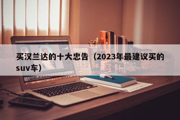 买汉兰达的十大忠告（2023年最建议买的suv车）