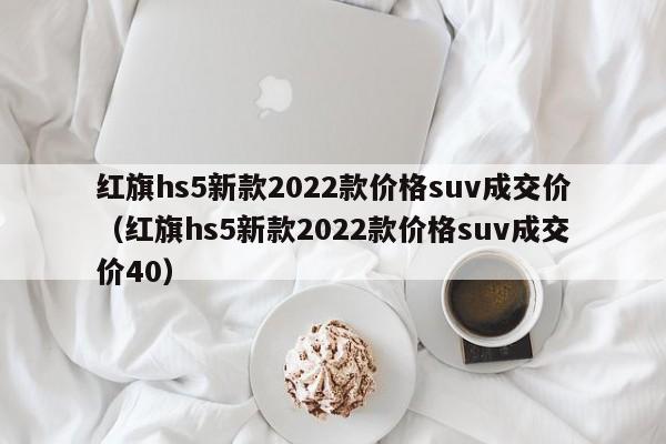 红旗hs5新款2022款价格suv成交价（红旗hs5新款2022款价格suv成交价40）