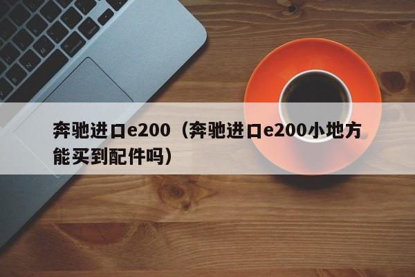 奔驰进口e200（奔驰进口e200小地方能买到配件吗）