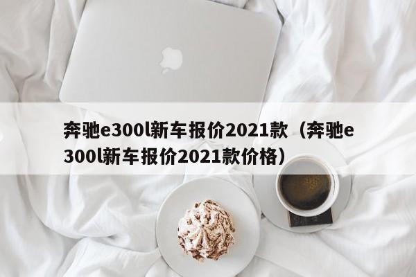 奔驰e300l新车报价2021款（奔驰e300l新车报价2021款价格）