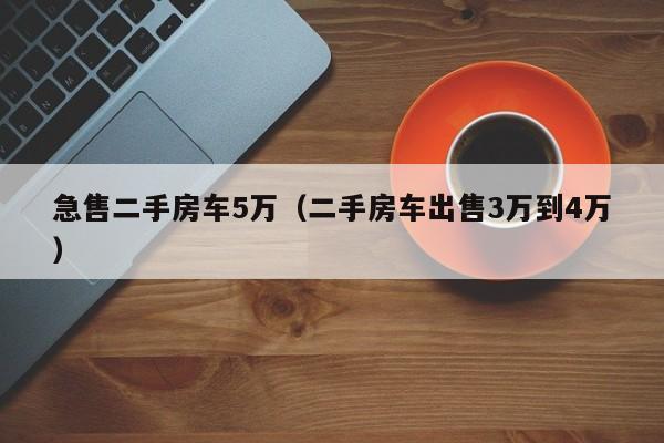 急售二手房车5万（二手房车出售3万到4万）