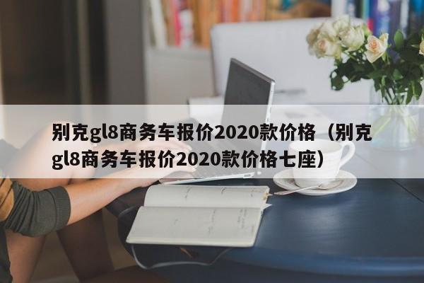 别克gl8商务车报价2020款价格（别克gl8商务车报价2020款价格七座）