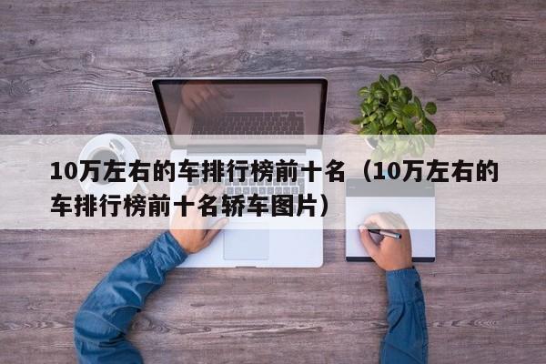 10万左右的车排行榜前十名（10万左右的车排行榜前十名轿车图片）