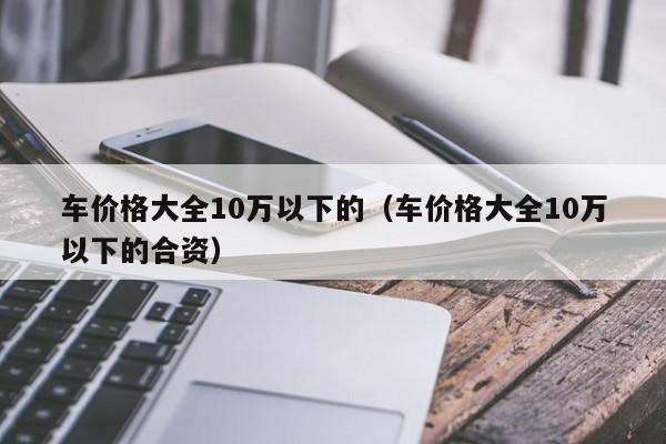 车价格大全10万以下的（车价格大全10万以下的合资）