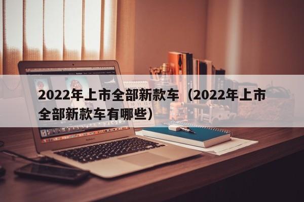 2022年上市全部新款车（2022年上市全部新款车有哪些）