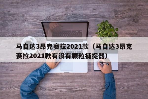 马自达3昂克赛拉2021款（马自达3昂克赛拉2021款有没有颗粒捕捉器）