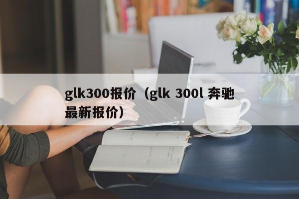 glk300报价（glk 300l 奔驰最新报价）