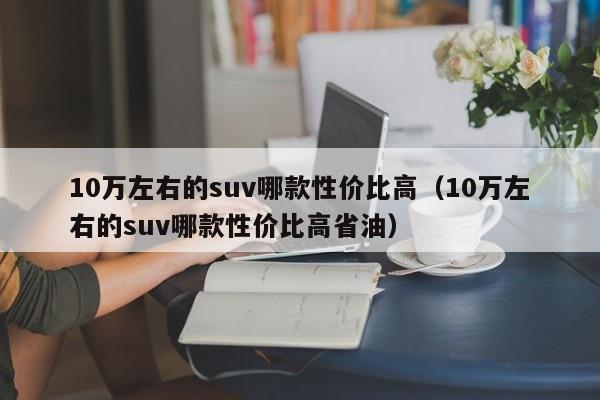 10万左右的suv哪款性价比高（10万左右的suv哪款性价比高省油）