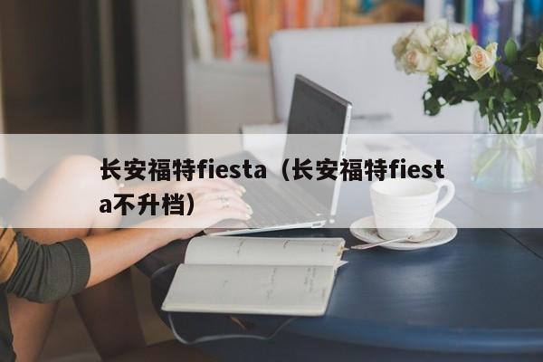 长安福特fiesta（长安福特fiesta不升档）