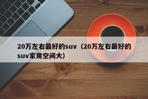 20万左右最好的suv（20万左右最好的suv家用空间大）