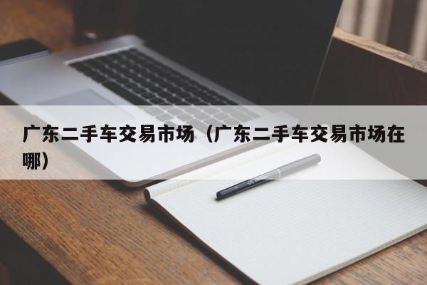 广东二手车交易市场（广东二手车交易市场在哪）