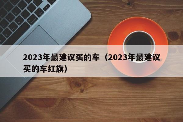 2023年最建议买的车（2023年最建议买的车红旗）