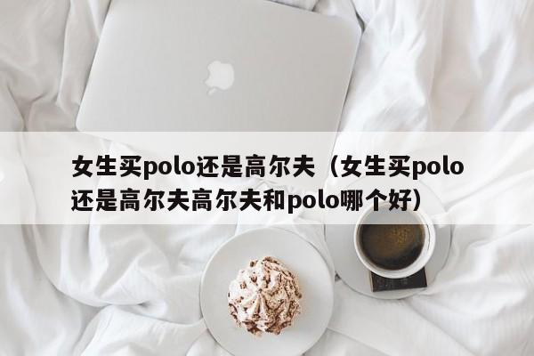 女生买polo还是高尔夫（女生买polo还是高尔夫高尔夫和polo哪个好）