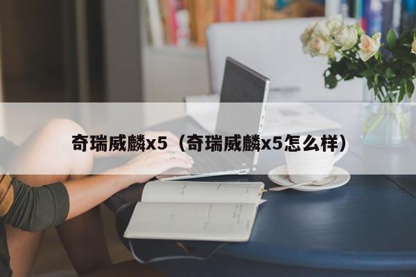 奇瑞威麟x5（奇瑞威麟x5怎么样）