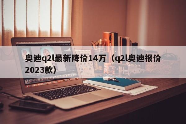 奥迪q2l最新降价14万（q2l奥迪报价2023款）