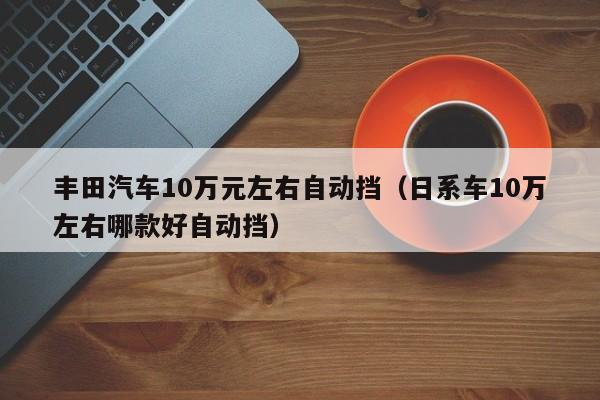 丰田汽车10万元左右自动挡（日系车10万左右哪款好自动挡）