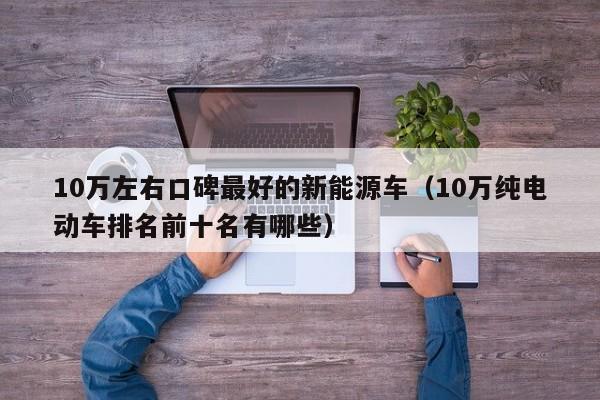 10万左右口碑最好的新能源车（10万纯电动车排名前十名有哪些）