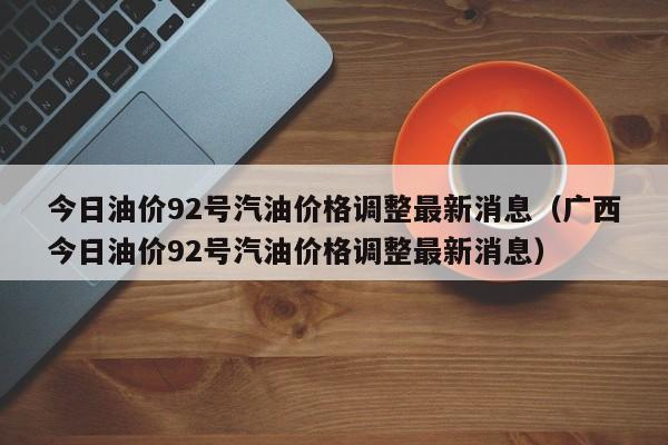 今日油价92号汽油价格调整最新消息（广西今日油价92号汽油价格调整最新消息）