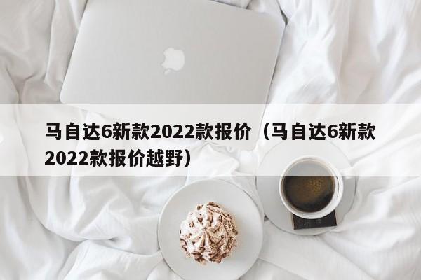 马自达6新款2022款报价（马自达6新款2022款报价越野）