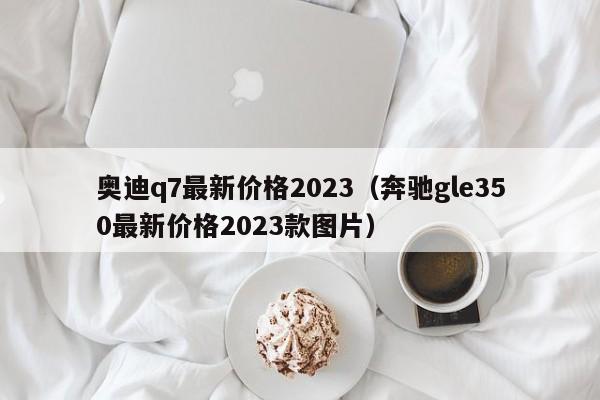 奥迪q7最新价格2023（奔驰gle350最新价格2023款图片）