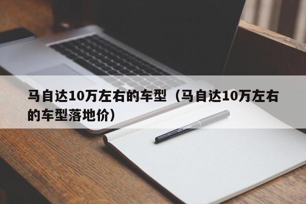 马自达10万左右的车型（马自达10万左右的车型落地价）