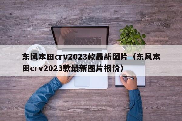 东风本田crv2023款最新图片（东风本田crv2023款最新图片报价）