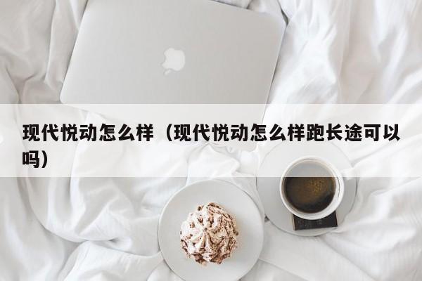 现代悦动怎么样（现代悦动怎么样跑长途可以吗）