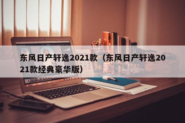 东风日产轩逸2021款（东风日产轩逸2021款经典豪华版）