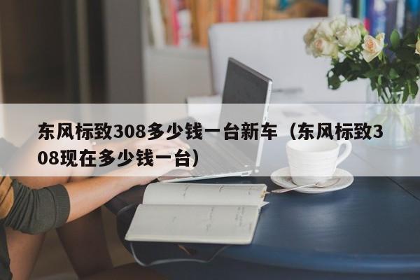 东风标致308多少钱一台新车（东风标致308现在多少钱一台）